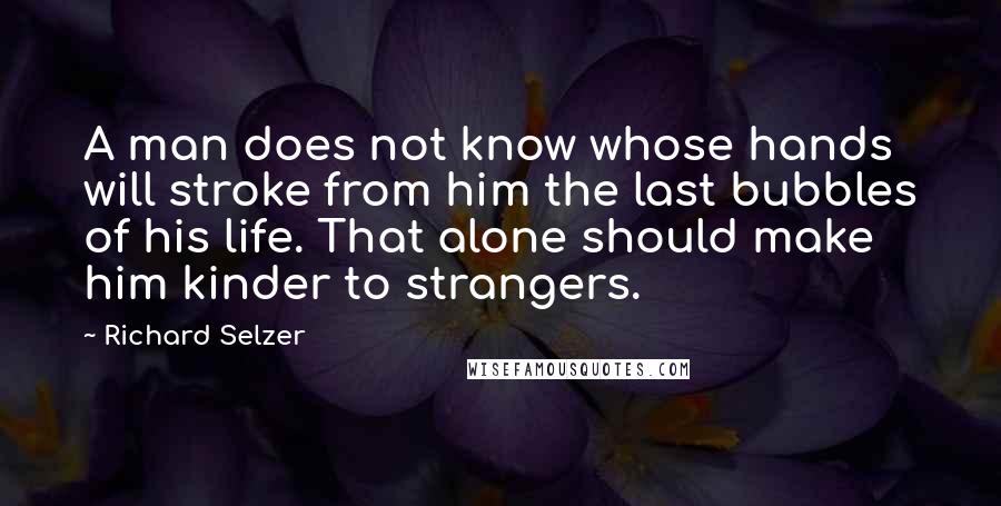 Richard Selzer Quotes: A man does not know whose hands will stroke from him the last bubbles of his life. That alone should make him kinder to strangers.