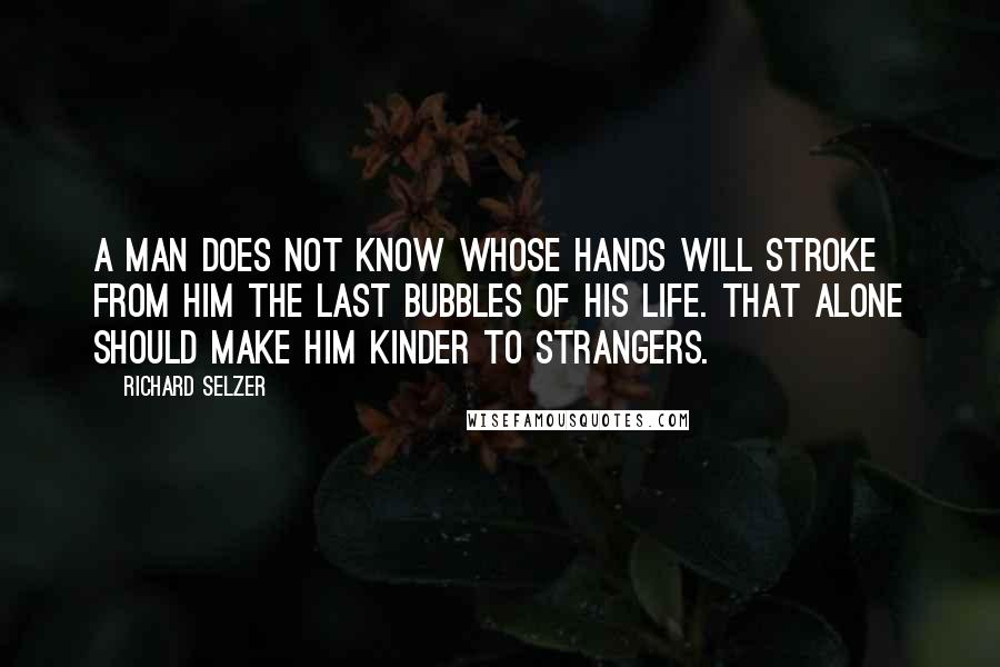 Richard Selzer Quotes: A man does not know whose hands will stroke from him the last bubbles of his life. That alone should make him kinder to strangers.