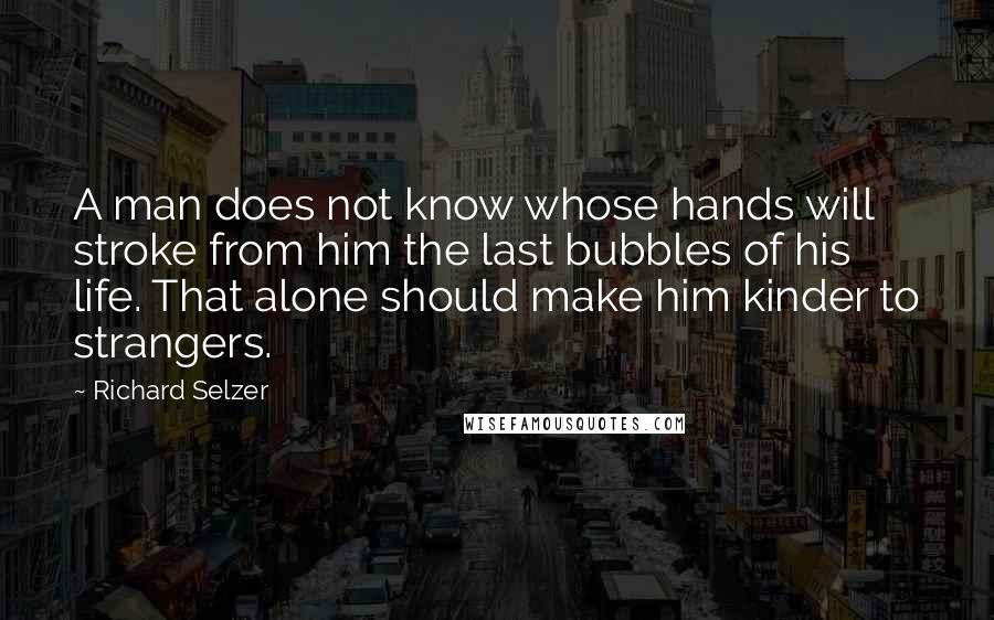 Richard Selzer Quotes: A man does not know whose hands will stroke from him the last bubbles of his life. That alone should make him kinder to strangers.