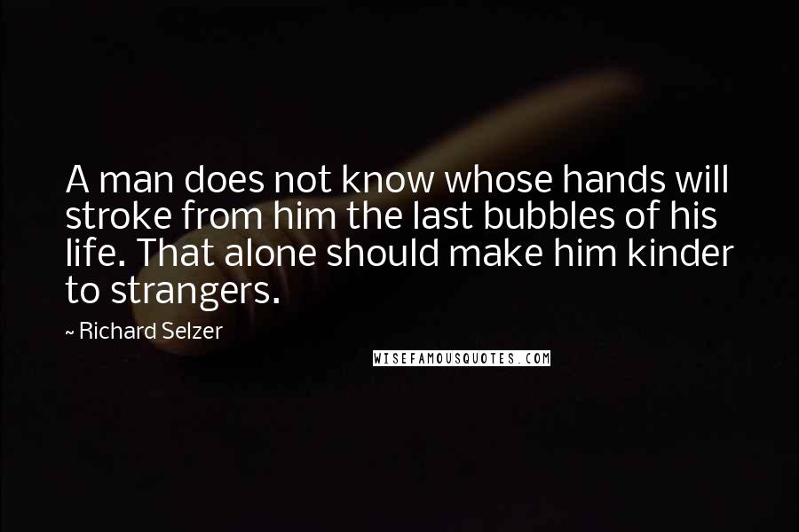 Richard Selzer Quotes: A man does not know whose hands will stroke from him the last bubbles of his life. That alone should make him kinder to strangers.