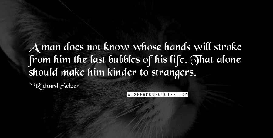 Richard Selzer Quotes: A man does not know whose hands will stroke from him the last bubbles of his life. That alone should make him kinder to strangers.