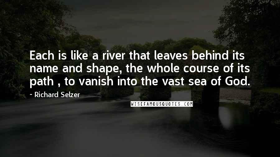 Richard Selzer Quotes: Each is like a river that leaves behind its name and shape, the whole course of its path , to vanish into the vast sea of God.