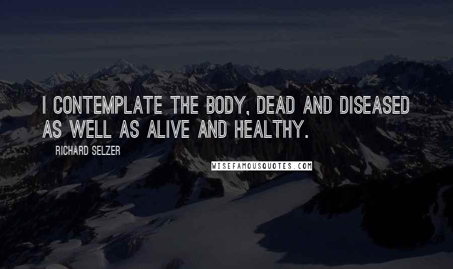 Richard Selzer Quotes: I contemplate the body, dead and diseased as well as alive and healthy.