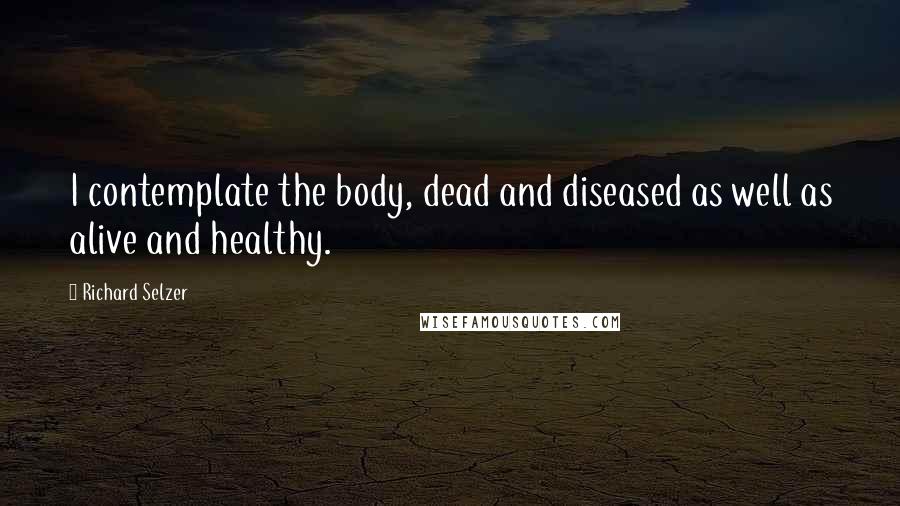 Richard Selzer Quotes: I contemplate the body, dead and diseased as well as alive and healthy.