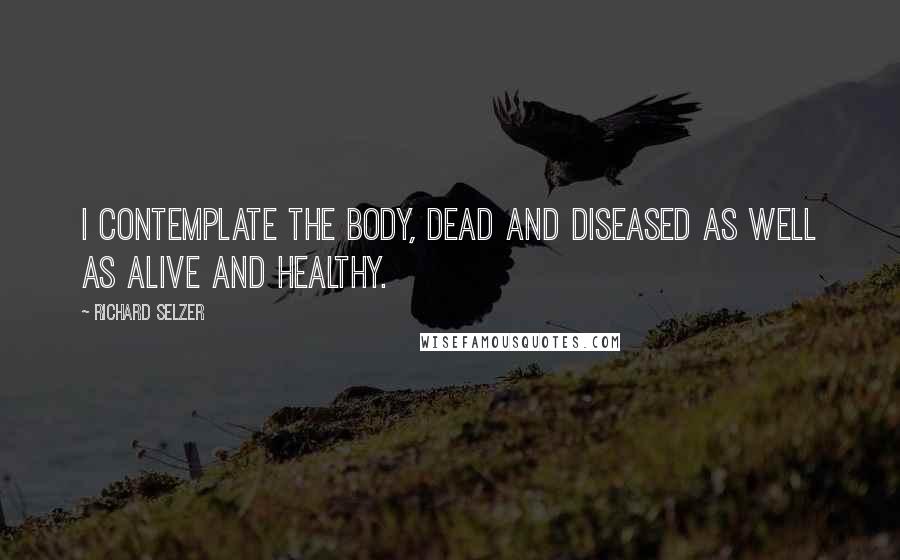 Richard Selzer Quotes: I contemplate the body, dead and diseased as well as alive and healthy.