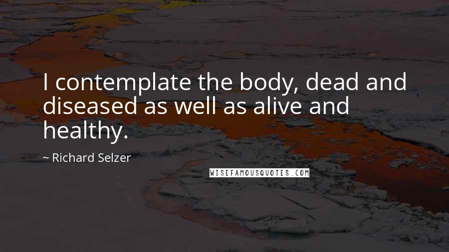 Richard Selzer Quotes: I contemplate the body, dead and diseased as well as alive and healthy.