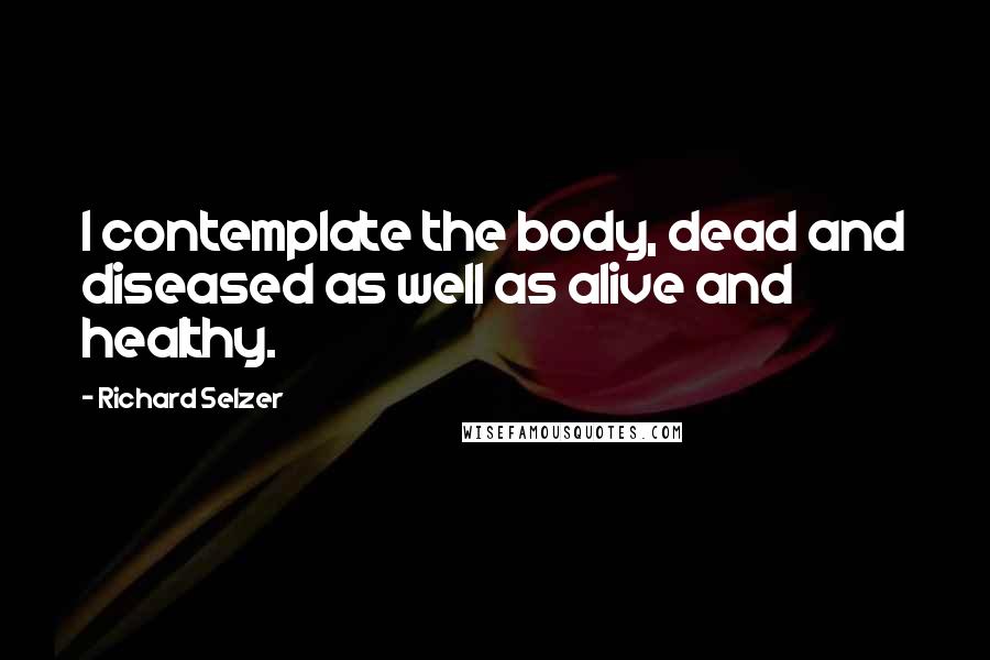 Richard Selzer Quotes: I contemplate the body, dead and diseased as well as alive and healthy.