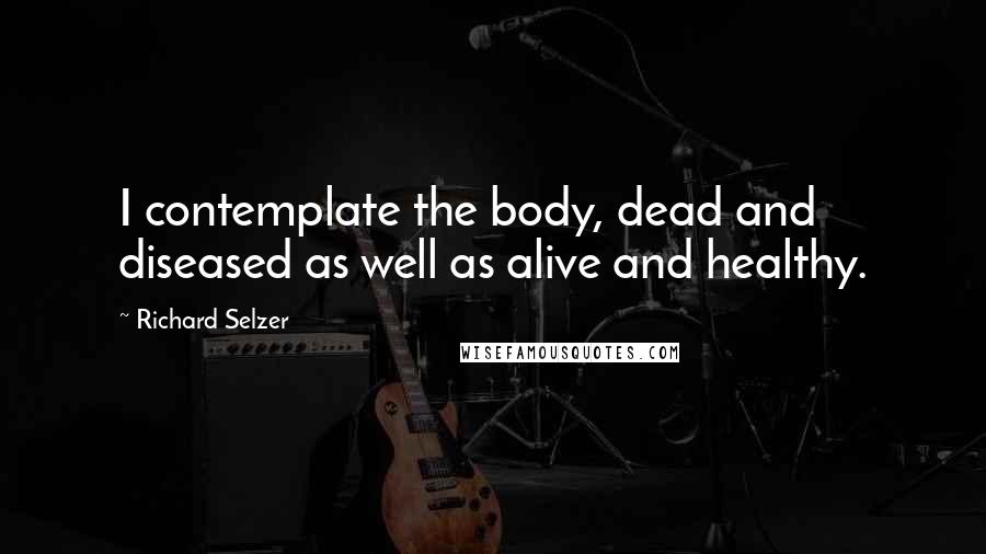 Richard Selzer Quotes: I contemplate the body, dead and diseased as well as alive and healthy.