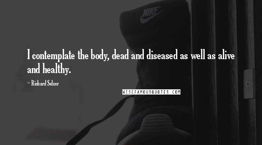 Richard Selzer Quotes: I contemplate the body, dead and diseased as well as alive and healthy.