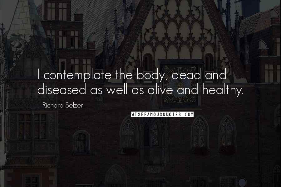 Richard Selzer Quotes: I contemplate the body, dead and diseased as well as alive and healthy.