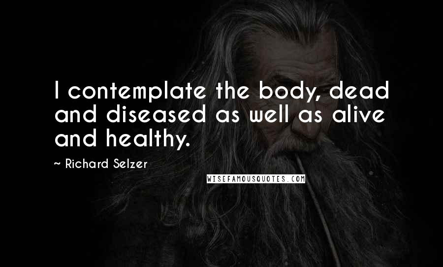 Richard Selzer Quotes: I contemplate the body, dead and diseased as well as alive and healthy.