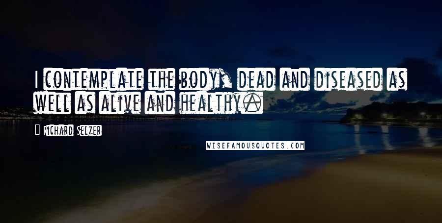 Richard Selzer Quotes: I contemplate the body, dead and diseased as well as alive and healthy.