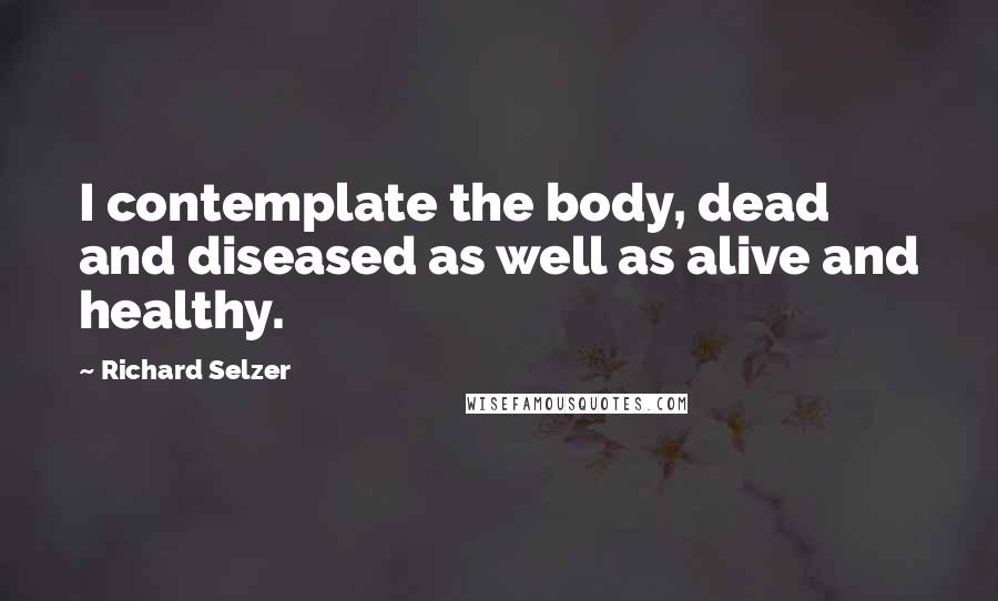 Richard Selzer Quotes: I contemplate the body, dead and diseased as well as alive and healthy.