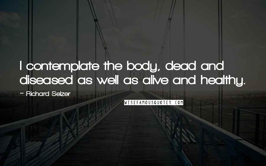 Richard Selzer Quotes: I contemplate the body, dead and diseased as well as alive and healthy.