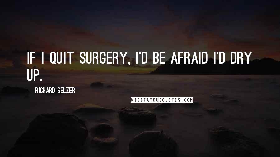 Richard Selzer Quotes: If I quit surgery, I'd be afraid I'd dry up.