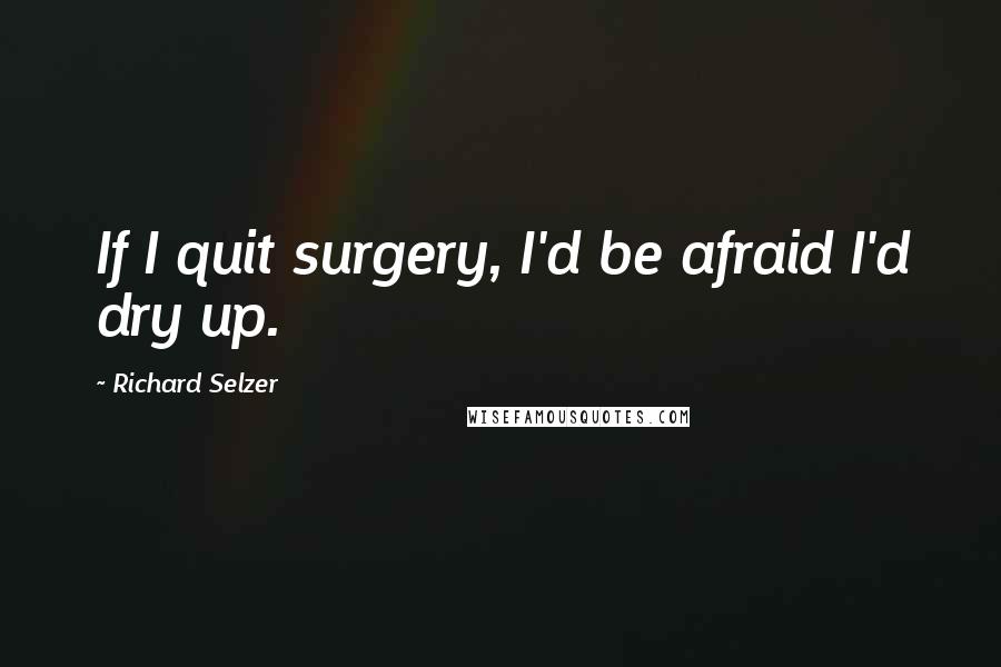 Richard Selzer Quotes: If I quit surgery, I'd be afraid I'd dry up.