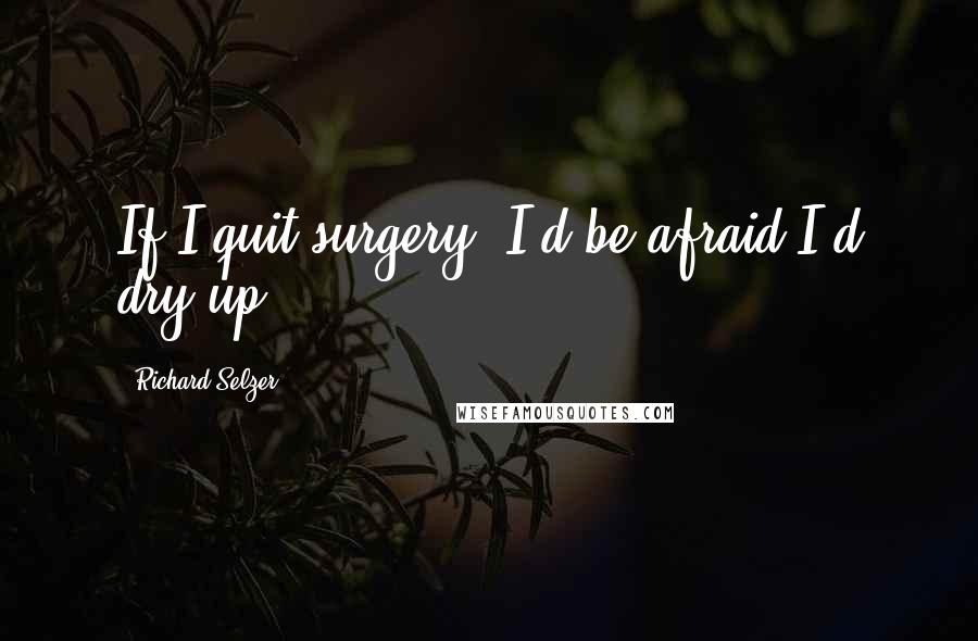 Richard Selzer Quotes: If I quit surgery, I'd be afraid I'd dry up.