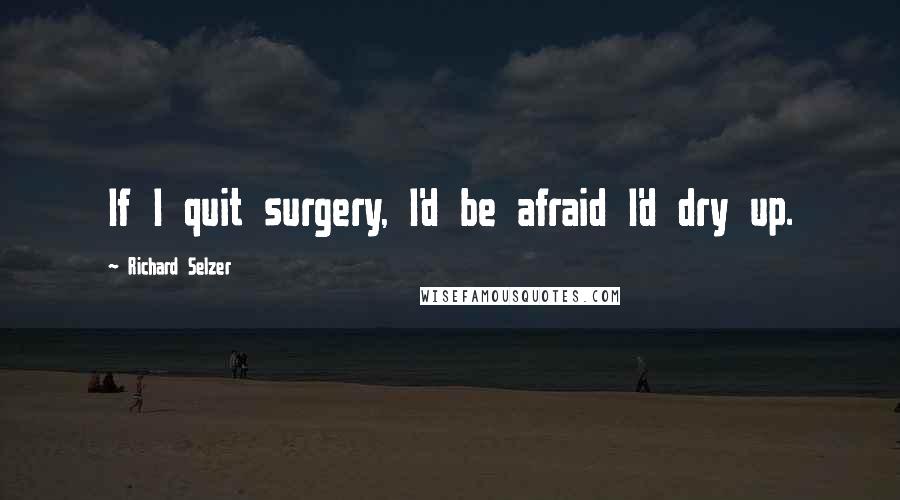 Richard Selzer Quotes: If I quit surgery, I'd be afraid I'd dry up.