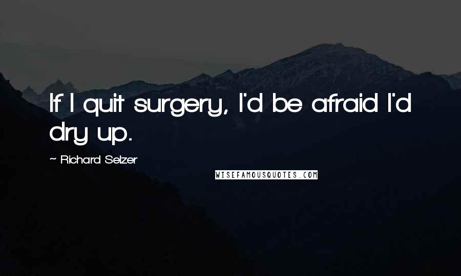 Richard Selzer Quotes: If I quit surgery, I'd be afraid I'd dry up.