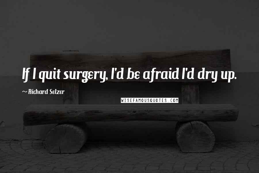 Richard Selzer Quotes: If I quit surgery, I'd be afraid I'd dry up.