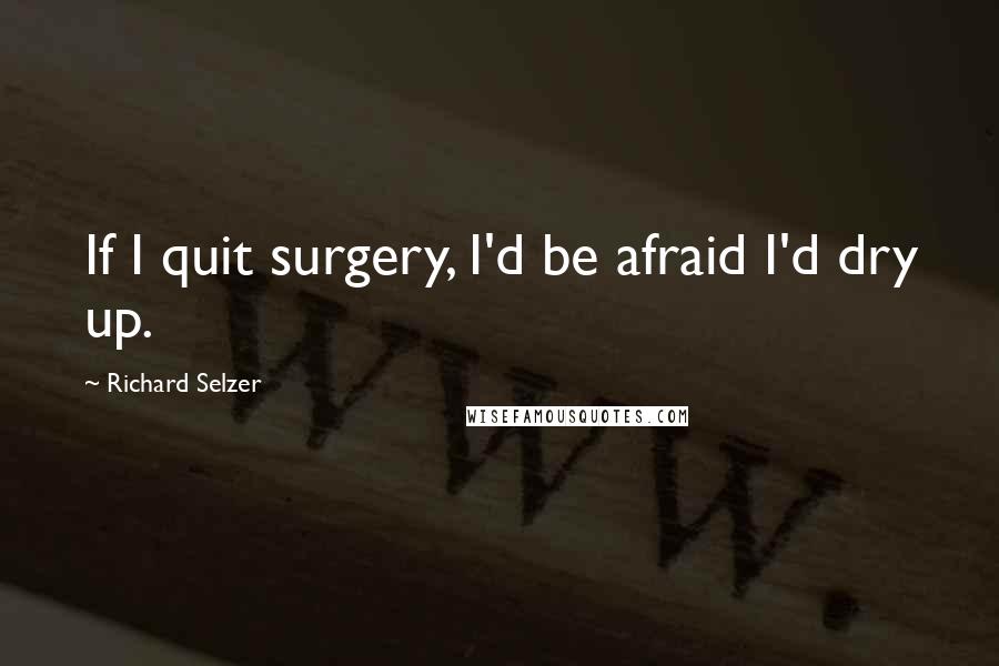 Richard Selzer Quotes: If I quit surgery, I'd be afraid I'd dry up.