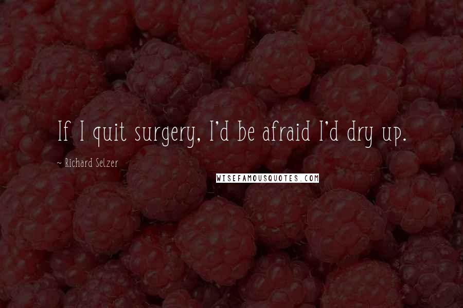 Richard Selzer Quotes: If I quit surgery, I'd be afraid I'd dry up.