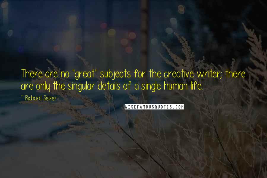 Richard Selzer Quotes: There are no "great" subjects for the creative writer; there are only the singular details of a single human life.