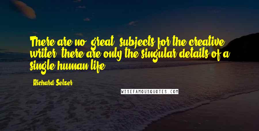 Richard Selzer Quotes: There are no "great" subjects for the creative writer; there are only the singular details of a single human life.