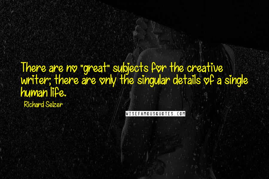 Richard Selzer Quotes: There are no "great" subjects for the creative writer; there are only the singular details of a single human life.