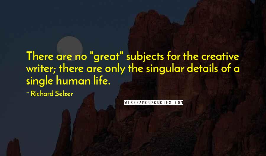 Richard Selzer Quotes: There are no "great" subjects for the creative writer; there are only the singular details of a single human life.