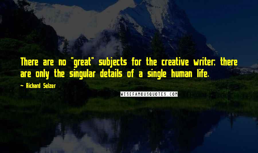 Richard Selzer Quotes: There are no "great" subjects for the creative writer; there are only the singular details of a single human life.