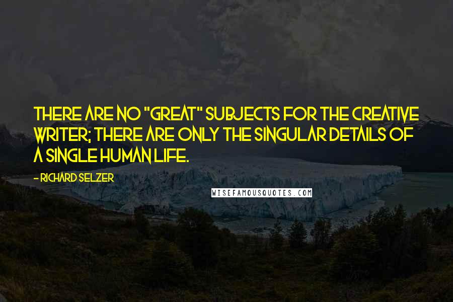 Richard Selzer Quotes: There are no "great" subjects for the creative writer; there are only the singular details of a single human life.