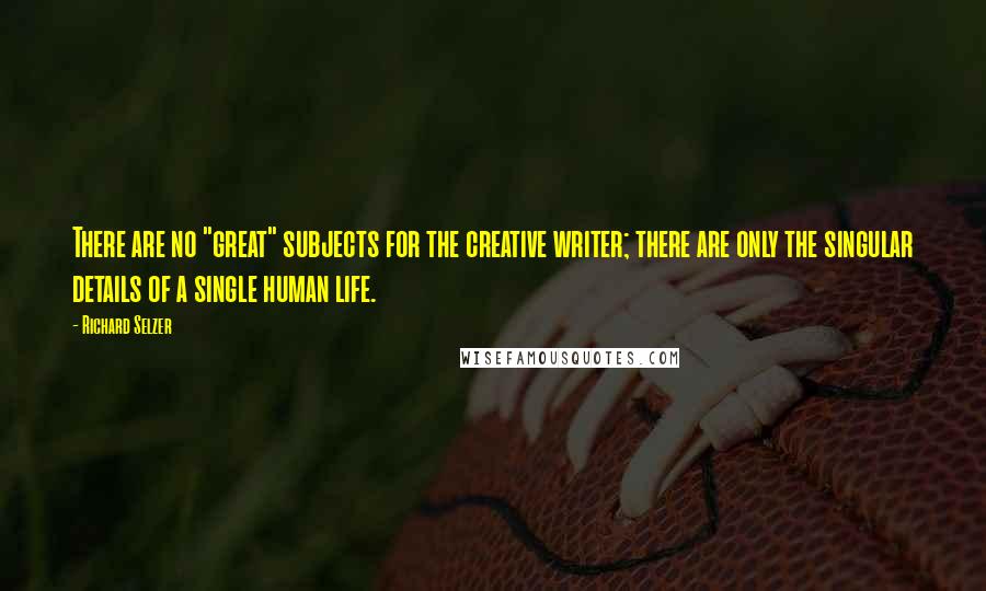 Richard Selzer Quotes: There are no "great" subjects for the creative writer; there are only the singular details of a single human life.