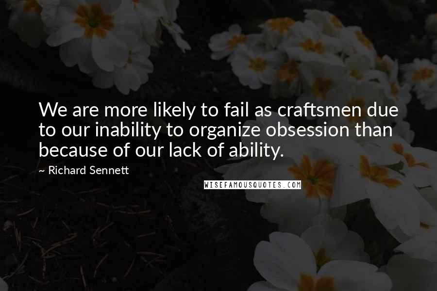 Richard Sennett Quotes: We are more likely to fail as craftsmen due to our inability to organize obsession than because of our lack of ability.