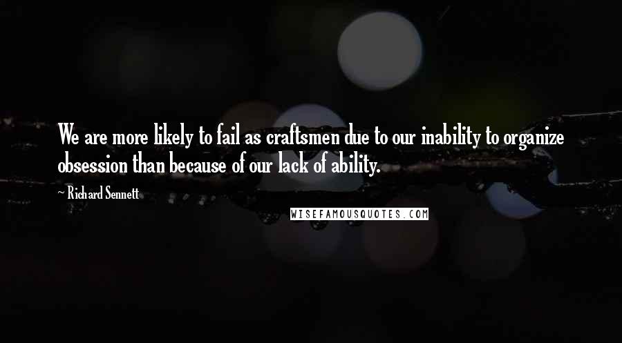 Richard Sennett Quotes: We are more likely to fail as craftsmen due to our inability to organize obsession than because of our lack of ability.