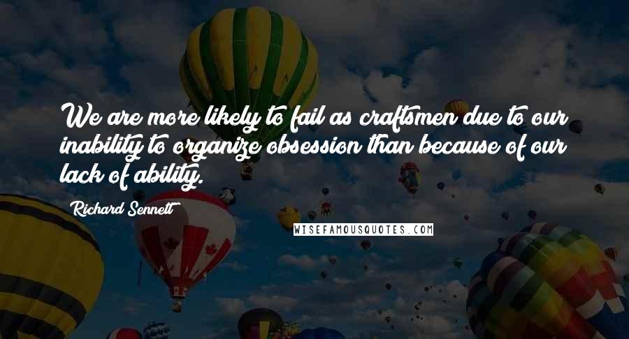 Richard Sennett Quotes: We are more likely to fail as craftsmen due to our inability to organize obsession than because of our lack of ability.