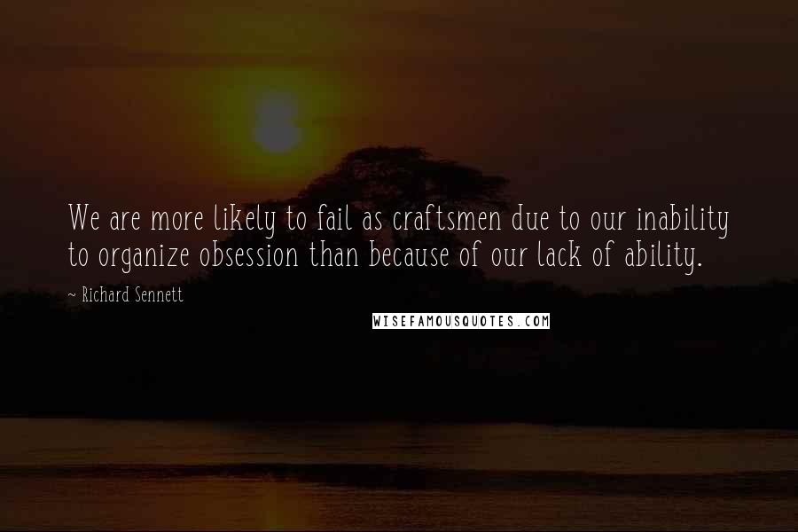 Richard Sennett Quotes: We are more likely to fail as craftsmen due to our inability to organize obsession than because of our lack of ability.