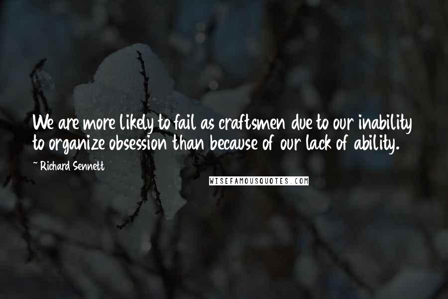 Richard Sennett Quotes: We are more likely to fail as craftsmen due to our inability to organize obsession than because of our lack of ability.