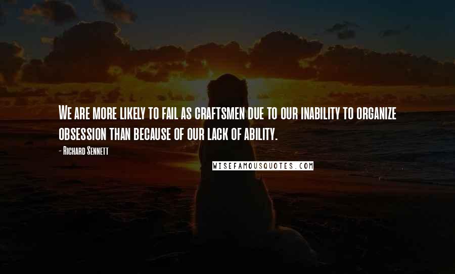 Richard Sennett Quotes: We are more likely to fail as craftsmen due to our inability to organize obsession than because of our lack of ability.