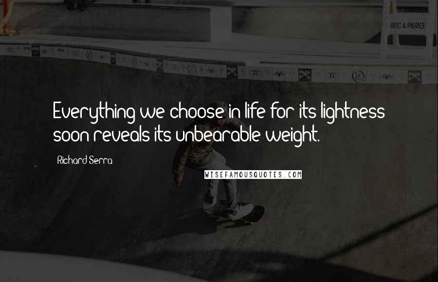 Richard Serra Quotes: Everything we choose in life for its lightness soon reveals its unbearable weight.