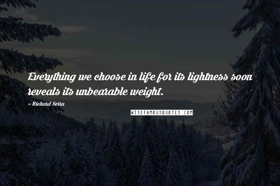 Richard Serra Quotes: Everything we choose in life for its lightness soon reveals its unbearable weight.