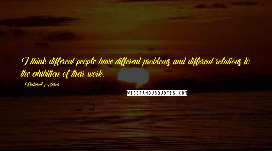 Richard Serra Quotes: I think different people have different problems and different relations to the exhibition of their work.