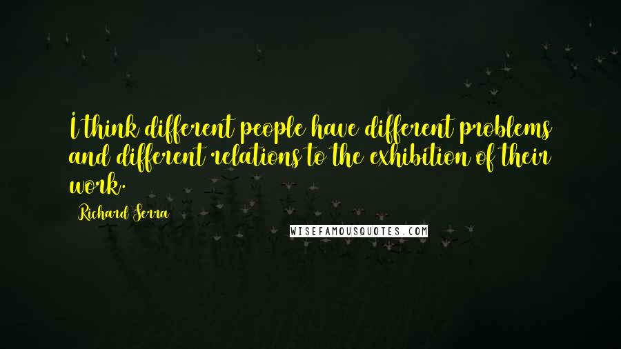 Richard Serra Quotes: I think different people have different problems and different relations to the exhibition of their work.