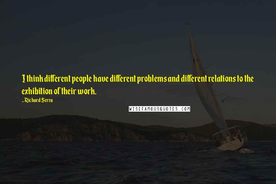 Richard Serra Quotes: I think different people have different problems and different relations to the exhibition of their work.