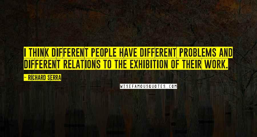 Richard Serra Quotes: I think different people have different problems and different relations to the exhibition of their work.