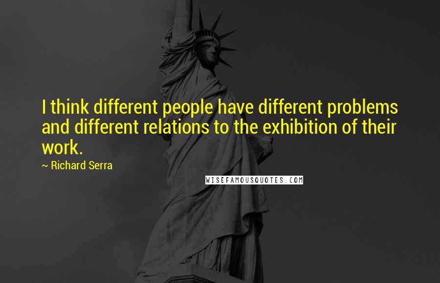 Richard Serra Quotes: I think different people have different problems and different relations to the exhibition of their work.