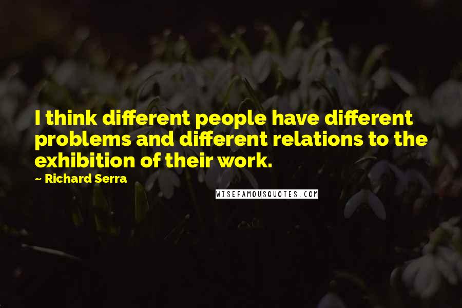 Richard Serra Quotes: I think different people have different problems and different relations to the exhibition of their work.