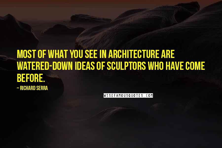 Richard Serra Quotes: Most of what you see in architecture are watered-down ideas of sculptors who have come before.