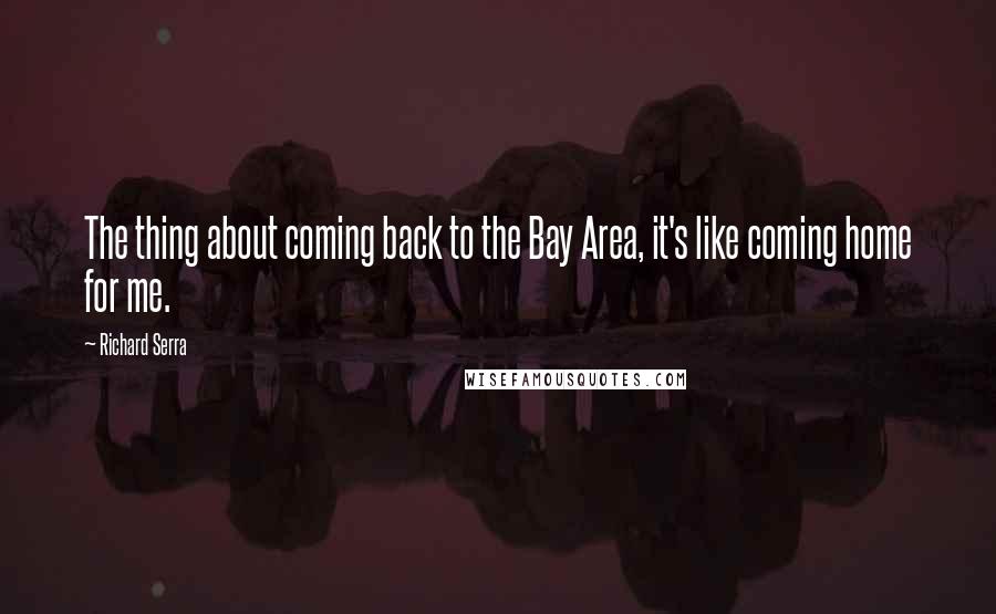 Richard Serra Quotes: The thing about coming back to the Bay Area, it's like coming home for me.