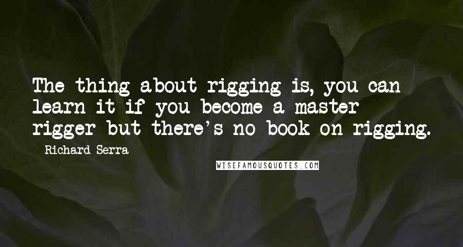 Richard Serra Quotes: The thing about rigging is, you can learn it if you become a master rigger but there's no book on rigging.